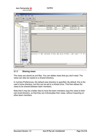 myView




3.1.1     Sharing views

The views are stored as xml files. You can delete views that you don't need. The
views can also be copied to a shared directory.

In myView Preferences, the default view directory is specified. By default, this is the
user’s home directory, but this can be set to a shared drive. This then allows the
views to be shared between team members.

Note that it may be a better idea to have the team members copy the views to their
own local directory, so that they can individualise their views, without impacting on
other team members.




Document Version: 1.0              itsm IP Pty Ltd– Confidential            Page 10 of 35
 