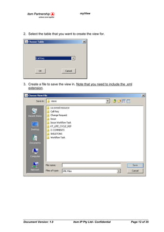 myView




2. Select the table that you want to create the view for.




3. Create a file to save the view in. Note that you need to include the .xml
   extension.




Document Version: 1.0             itsm IP Pty Ltd– Confidential            Page 12 of 35
 