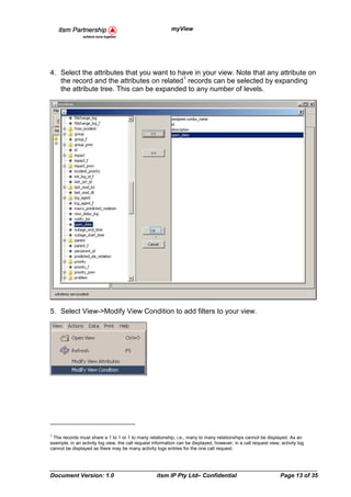 myView




4. Select the attributes that you want to have in your view. Note that any attribute on
                                           1
   the record and the attributes on related records can be selected by expanding
   the attribute tree. This can be expanded to any number of levels.




5. Select View->Modify View Condition to add filters to your view.




1
  The records must share a 1 to 1 or 1 to many relationship, i.e., many to many relationships cannot be displayed. As an
example, in an activity log view, the call request information can be displayed, however, in a call request view, activity log
cannot be displayed as there may be many activity logs entries for the one call request.




Document Version: 1.0                               itsm IP Pty Ltd– Confidential                                 Page 13 of 35
 