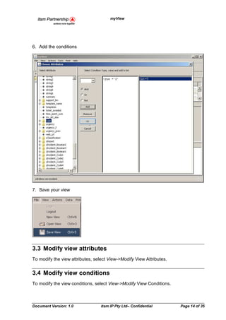 myView




6. Add the conditions




7. Save your view




3.3 Modify view attributes
To modify the view attributes, select View->Modify View Attributes.


3.4 Modify view conditions
To modify the view conditions, select View->Modify View Conditions.



Document Version: 1.0             itsm IP Pty Ltd– Confidential       Page 14 of 35
 
