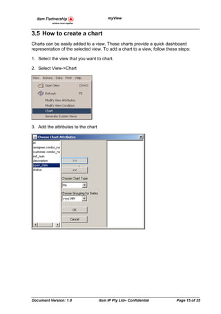 myView



3.5 How to create a chart
Charts can be easily added to a view. These charts provide a quick dashboard
representation of the selected view. To add a chart to a view, follow these steps:

1. Select the view that you want to chart.

2. Select View->Chart




3. Add the attributes to the chart




Document Version: 1.0                itsm IP Pty Ltd– Confidential        Page 15 of 35
 