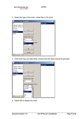 myView




4. Select the type of the chart - either Bar or Pie chart




5. If the chart has any date fields, choose how the dates should be grouped.




6. Select OK to display the chart.




Document Version: 1.0                itsm IP Pty Ltd– Confidential      Page 16 of 35
 