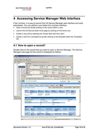 myView




4 Accessing Service Manager Web Interface
From myView, it is easy to launch the CA Service Manager web interface and work
seamlessly. You can perform your tasks from myView interface.
•   Open a record by double clicking on the record within a view
•   Launch the CA Service Desk home page by clicking on the Home icon.
•   Create a new call by selecting the Create New Call menu item.
•   Create a call from a template by double clicking on the template within the Templates
    tab.


4.1 How to open a record?
Double click on the record that you want to open in Service Manager. The Service
Manager web page for the record is displayed as follows.




Document Version: 1.0                itsm IP Pty Ltd– Confidential              Page 18 of 35
 