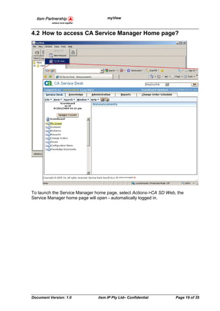 myView



4.2 How to access CA Service Manager Home page?




To launch the Service Manager home page, select Actions->CA SD Web, the
Service Manager home page will open - automatically logged in.




Document Version: 1.0          itsm IP Pty Ltd– Confidential       Page 19 of 35
 