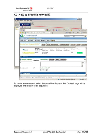 myView



4.3 How to create a new call?




To create a new request, select Actions->New Request. The CA Web page will be
displayed and is ready to be populated.




Document Version: 1.0          itsm IP Pty Ltd– Confidential        Page 20 of 35
 