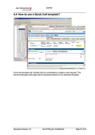 myView



4.4 How to use a Quick Call template?




From the template tab, double click on a template to create a new request. The
Service Manager web page will be displayed based on the selected template.




Document Version: 1.0            itsm IP Pty Ltd– Confidential          Page 21 of 35
 