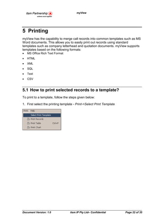 myView




5 Printing
myView has the capability to merge call records into common templates such as MS
Word documents. This allows you to easily print out records using standard
templates such as company letterhead and quotation documents. myView supports
templates based on the following formats:
•   MS Office Rich Text Format
•   HTML
•   XML
•   SQL
•   Text
•   CSV


5.1 How to print selected records to a template?
To print to a template, follow the steps given below:

1. First select the printing template - Print->Select Print Template




Document Version: 1.0              itsm IP Pty Ltd– Confidential       Page 22 of 35
 