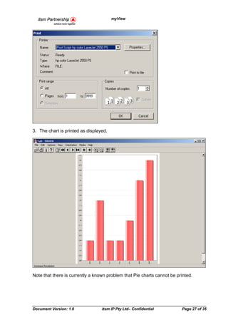 myView




3. The chart is printed as displayed.




Note that there is currently a known problem that Pie charts cannot be printed.




Document Version: 1.0             itsm IP Pty Ltd– Confidential          Page 27 of 35
 