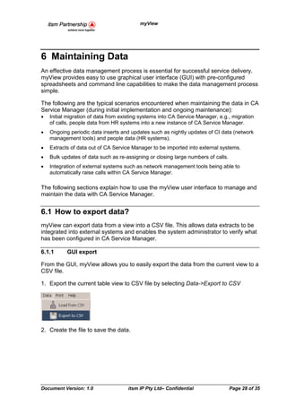 myView




6 Maintaining Data
An effective data management process is essential for successful service delivery.
myView provides easy to use graphical user interface (GUI) with pre-configured
spreadsheets and command line capabilities to make the data management process
simple.

The following are the typical scenarios encountered when maintaining the data in CA
Service Manager (during initial implementation and ongoing maintenance):
•   Initial migration of data from existing systems into CA Service Manager, e.g., migration
    of calls, people data from HR systems into a new instance of CA Service Manager.
•   Ongoing periodic data inserts and updates such as nightly updates of CI data (network
    management tools) and people data (HR systems).
•   Extracts of data out of CA Service Manager to be imported into external systems.
•   Bulk updates of data such as re-assigning or closing large numbers of calls.
•   Integration of external systems such as network management tools being able to
    automatically raise calls within CA Service Manager.

The following sections explain how to use the myView user interface to manage and
maintain the data with CA Service Manager.


6.1 How to export data?
myView can export data from a view into a CSV file. This allows data extracts to be
integrated into external systems and enables the system administrator to verify what
has been configured in CA Service Manager.

6.1.1      GUI export

From the GUI, myView allows you to easily export the data from the current view to a
CSV file.

1. Export the current table view to CSV file by selecting Data->Export to CSV




2. Create the file to save the data.




Document Version: 1.0                itsm IP Pty Ltd– Confidential                 Page 28 of 35
 