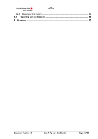 myView


  6.2.3 Command line import ..................................................................................... 32
6.3    Updating selected records ............................................................................. 33
7   Browsers ............................................................................................................... 35




Document Version: 1.0                           itsm IP Pty Ltd– Confidential                              Page 3 of 35
 
