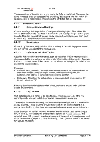 myView


The cornerstone of the data import process is the CSV spreadsheet. These are the
same format as the CSV spreadsheets created by data export. The first row in the
spreadsheet is a heading row. This defines the attributes that are imported.

6.2.1      Import CSV format
6.2.1.1        Comment Column Headings

Column headings that begin with a ‘#’ are ignored during import. This allows the
Create Status column to be added to the CSV file without impacting on subsequent
imports. This also means that you can easily comment out columns you don’t want
to import, e.g., temporary calculation columns.
6.2.1.2        Blank values

On a row by row basis, only cells that have a value (i.e., are not empty) are passed
into CA Service Manager for the insert/update.
6.2.1.3        References to Linked Tables

Columns with reference to other tables, such as customer contact information and
status code fields, normally use an internal identifier that has little meaning. To make
the import process easier, linked tables can be referenced using the dot notation (as
used in the view definition).

Examples:
•   Customer.email_address : This allows the customer column to be looked up based on
    their email address. During the import process, internally within myView, the
    customer.email_address is translated into the internal identifier.
•   Status.sym : This allows the status column to be populated with entries such as ’07
    Closed’ rather than ‘CL’

Enabling user friendly linkages to other tables, allows the imports to be portable
across environments.
6.2.1.4        Key Columns

With data loading, it is handy to be able to do an ‘insert-update’, i.e., if the row
currently exists, you can update it, otherwise you can insert a new row.

To identify if the record is existing, column headings that begin with a ‘*’ are treated
as key columns. These columns are used to search for an existing record. If a
unique record is found, then the row is updated, otherwise a new record is inserted.

As an example, for contact records, the email address can be used as the unique
key. In the CSV file, specify the email address column as *email_address. This
would allow an HR system to insert new contacts (if the email address does not exist
in CA Service Manager) or to update an existing contact (email address does exist in
CA Service Manager).




Document Version: 1.0                itsm IP Pty Ltd– Confidential              Page 30 of 35
 