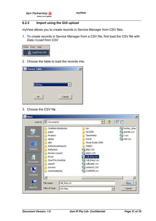 myView


6.2.2     Import using the GUI upload

myView allows you to create records in Service Manager from CSV files.

1. To create records in Service Manager from a CSV file, first load the CSV file with
   Data->Load from CSV




2. Choose the table to load the records into.




3. Choose the CSV file.




Document Version: 1.0             itsm IP Pty Ltd– Confidential           Page 31 of 35
 