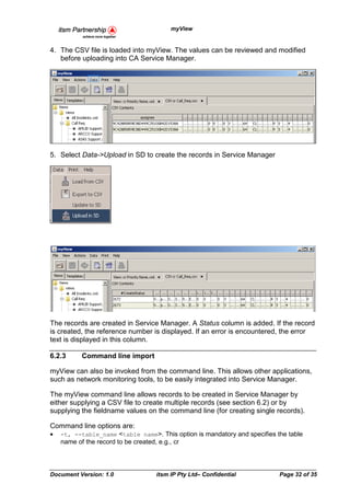 myView


4. The CSV file is loaded into myView. The values can be reviewed and modified
   before uploading into CA Service Manager.




5. Select Data->Upload in SD to create the records in Service Manager




The records are created in Service Manager. A Status column is added. If the record
is created, the reference number is displayed. If an error is encountered, the error
text is displayed in this column.

6.2.3     Command line import

myView can also be invoked from the command line. This allows other applications,
such as network monitoring tools, to be easily integrated into Service Manager.

The myView command line allows records to be created in Service Manager by
either supplying a CSV file to create multiple records (see section 6.2) or by
supplying the fieldname values on the command line (for creating single records).

Command line options are:
•   -t, --table_name <table name>. This option is mandatory and specifies the table
    name of the record to be created, e.g., cr




Document Version: 1.0              itsm IP Pty Ltd– Confidential           Page 32 of 35
 