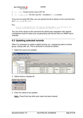 myView


•   -c, --csv : Create records using a CSV file
•   -i, --input_file : the CSV input file – mandatory if –csv is chosen


If you are not using CSV files, you can specify the list of values on the command line
as <field_name> <value>

E.g.,
        java -cp " ipTableViewer.jar" com.itsmp.csv.ipCsvTableModel -t cr description test
        customer.userid Administrator call_back_date "01/08/2010 12:32:00"


The use of the values on the command line allows easy integration with network
management tools for tasks such as generating call records when an SNMP trap is
received.


6.3 Updating selected records
Often it is necessary to update multiple records, e.g., reassigning calls to another
group, closing calls, etc. This is achieved in myView as follows:

1. Select the rows to be updated




2. Select Actions->Update All




3. Enter the values to be updated.

    Note : Press Enter key after each value has been entered




Document Version: 1.0                  itsm IP Pty Ltd– Confidential              Page 33 of 35
 