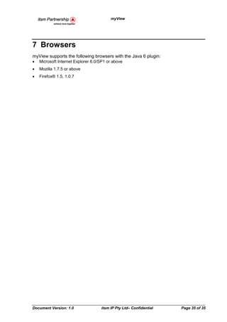 myView




7 Browsers
myView supports the following browsers with the Java 6 plugin:
•   Microsoft Internet Explorer 6.0/SP1 or above
•   Mozilla 1.7.5 or above
•   Firefox® 1.5, 1.0.7




Document Version: 1.0               itsm IP Pty Ltd– Confidential   Page 35 of 35
 