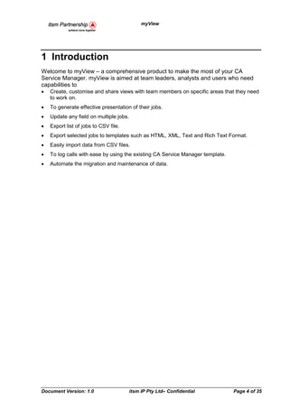 myView




1 Introduction
Welcome to myView – a comprehensive product to make the most of your CA
Service Manager. myView is aimed at team leaders, analysts and users who need
capabilities to
•   Create, customise and share views with team members on specific areas that they need
    to work on.
•   To generate effective presentation of their jobs.
•   Update any field on multiple jobs.
•   Export list of jobs to CSV file.
•   Export selected jobs to templates such as HTML, XML, Text and Rich Text Format.
•   Easily import data from CSV files.
•   To log calls with ease by using the existing CA Service Manager template.
•   Automate the migration and maintenance of data.




Document Version: 1.0                    itsm IP Pty Ltd– Confidential          Page 4 of 35
 