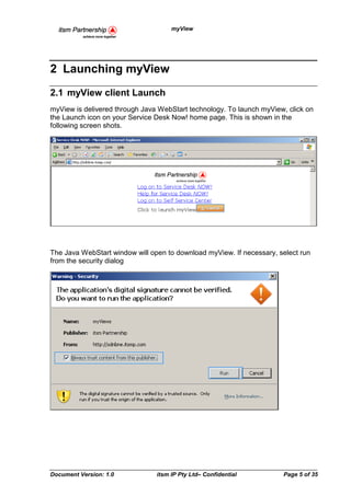 myView




2 Launching myView
2.1 myView client Launch
myView is delivered through Java WebStart technology. To launch myView, click on
the Launch icon on your Service Desk Now! home page. This is shown in the
following screen shots.




The Java WebStart window will open to download myView. If necessary, select run
from the security dialog




Document Version: 1.0           itsm IP Pty Ltd– Confidential         Page 5 of 35
 