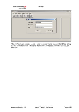 myView




The myView Login window opens – enter your user name, password and host to log
in. The user information entered for the first time, will be saved for the subsequent
sessions.




Document Version: 1.0             itsm IP Pty Ltd– Confidential            Page 6 of 35
 