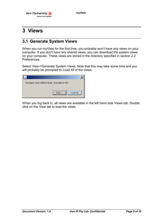 myView




3 Views
3.1 Generate System Views
When you run myView for the first time, you probably won’t have any views on your
computer. If you don’t have any shared views, you can download the system views
on your computer. These views are stored in the directory specified in section 2.2
Preferences.

Select View->Generate System Views. Note that this may take some time and you
will probably be prompted to Load All of the views.




When you log back in, all views are available in the left hand side Views tab. Double
click on the View tab to load the views.




Document Version: 1.0             itsm IP Pty Ltd– Confidential            Page 9 of 35
 