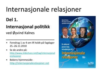 Internasjonale relasjoner Del 1.  Internasjonal politikk ved Øyvind Kalnes ______________________ Foredrag 1 av 4 om IR holdt på fagdager 25.-26.11.2010 Se de andre på: http://www.slideshare.net/tag/internasjonalerelasjoner Bokens hjemmeside: http://internasjonalerelasjoner.net 