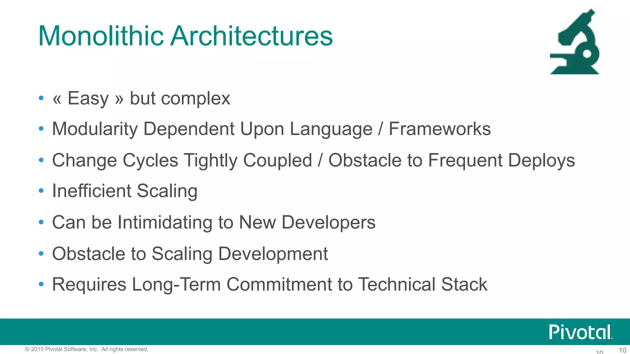 10© 2015 Pivotal Software, Inc. All rights reserved.
Monolithic Architectures
•  « Easy » but complex
•  Modularity Dependent Upon Language / Frameworks
•  Change Cycles Tightly Coupled / Obstacle to Frequent Deploys
•  Inefficient Scaling
•  Can be Intimidating to New Developers
•  Obstacle to Scaling Development
•  Requires Long-Term Commitment to Technical Stack
 