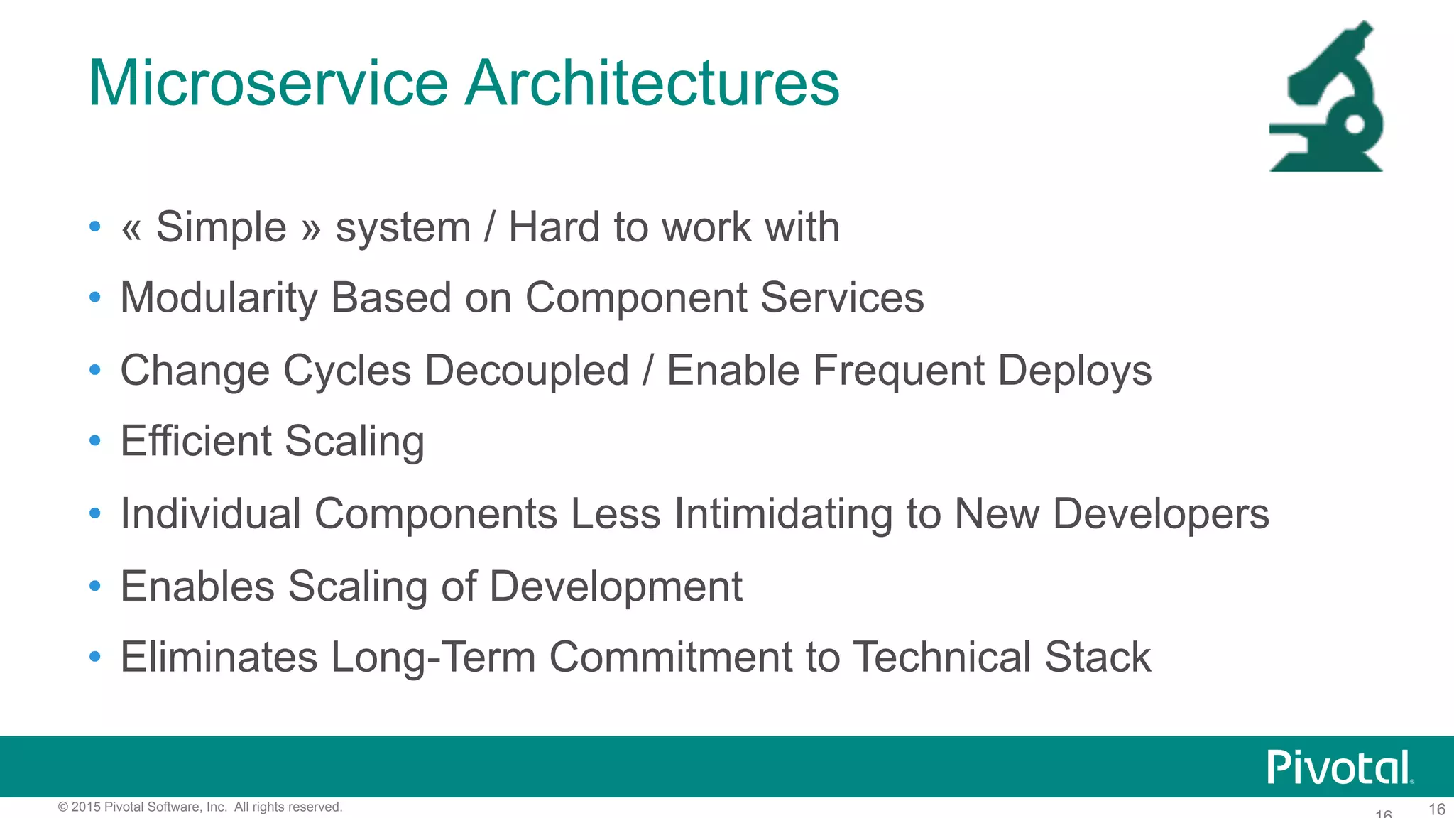16© 2015 Pivotal Software, Inc. All rights reserved.
Microservice Architectures
•  « Simple » system / Hard to work with
•  Modularity Based on Component Services
•  Change Cycles Decoupled / Enable Frequent Deploys
•  Efficient Scaling
•  Individual Components Less Intimidating to New Developers
•  Enables Scaling of Development
•  Eliminates Long-Term Commitment to Technical Stack
 