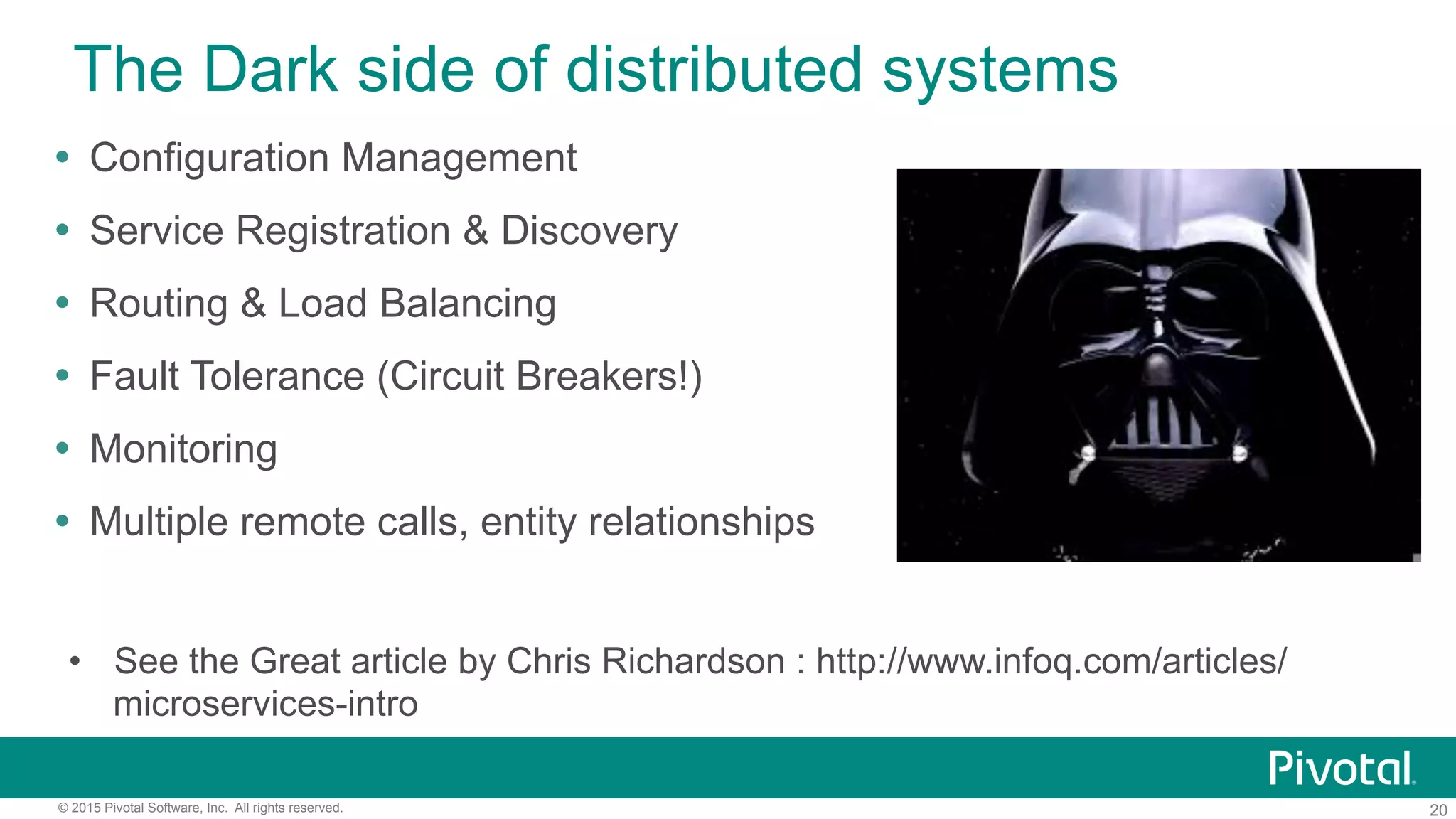 20© 2015 Pivotal Software, Inc. All rights reserved.
The Dark side of distributed systems
•  See the Great article by Chris Richardson : http://www.infoq.com/articles/
microservices-intro
!  Configuration Management
!  Service Registration & Discovery
!  Routing & Load Balancing
!  Fault Tolerance (Circuit Breakers!)
!  Monitoring
!  Multiple remote calls, entity relationships
 