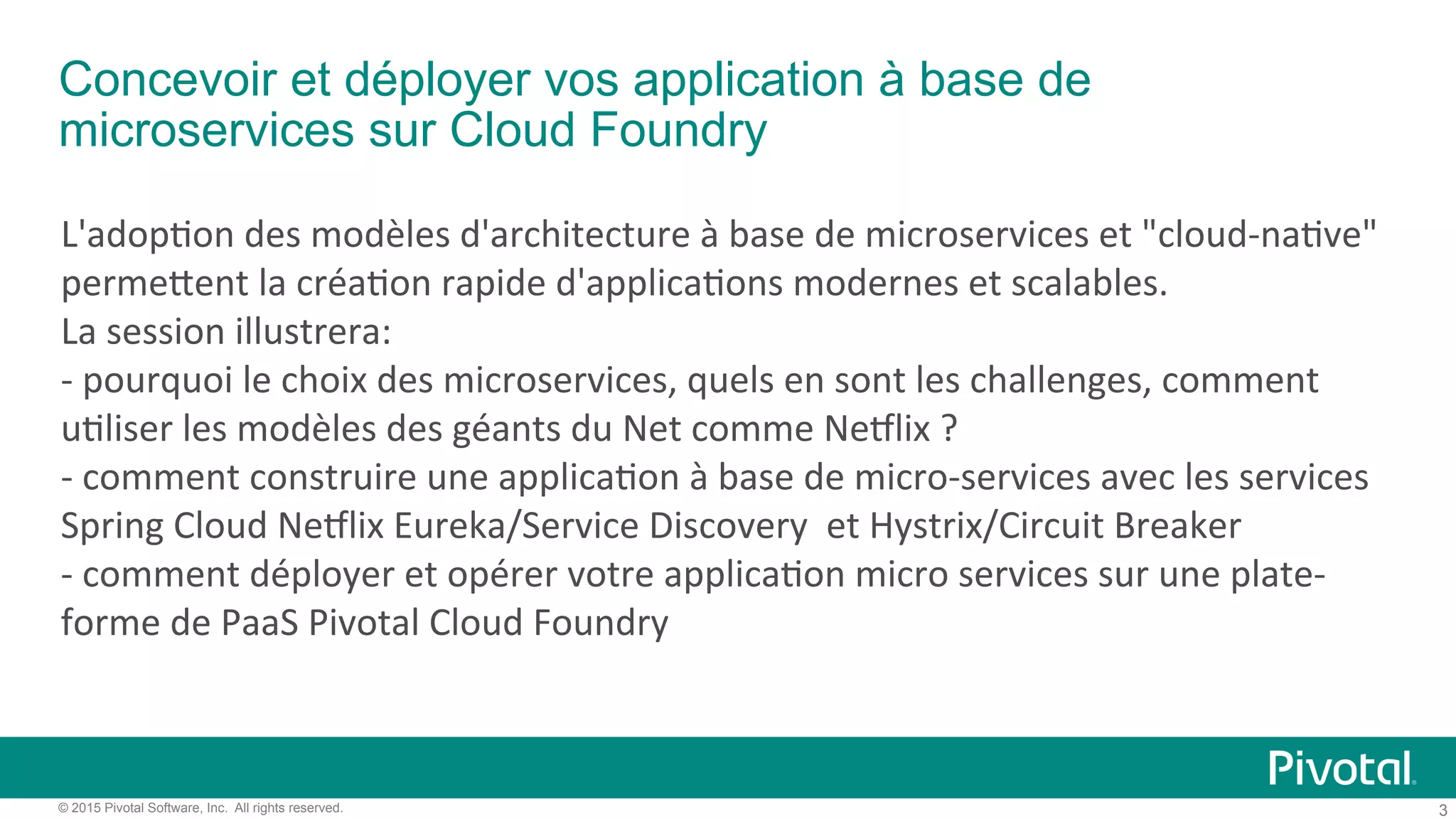 3© 2015 Pivotal Software, Inc. All rights reserved.
Concevoir et déployer vos application à base de
microservices sur Cloud Foundry
L'adop'on)des)modèles)d'architecture)à)base)de)microservices)et)"cloud9na've")
perme:ent)la)créa'on)rapide)d'applica'ons)modernes)et)scalables.)))
La)session)illustrera:))
9)pourquoi)le)choix)des)microservices,)quels)en)sont)les)challenges,)comment)
u'liser)les)modèles)des)géants)du)Net)comme)NeClix)?))
9)comment)construire)une)applica'on)à)base)de)micro9services)avec)les)services)
Spring)Cloud)NeClix)Eureka/Service)Discovery))et)Hystrix/Circuit)Breaker))
9)comment)déployer)et)opérer)votre)applica'on)micro)services)sur)une)plate9
forme)de)PaaS)Pivotal)Cloud)Foundry!)
 