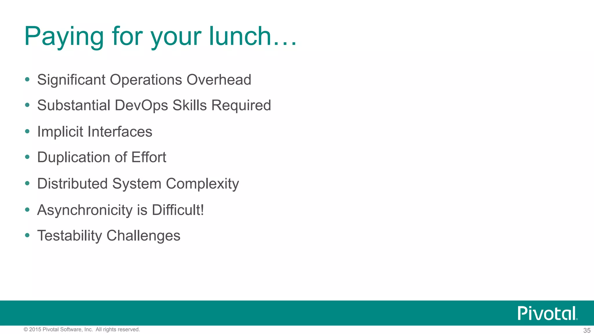 35© 2015 Pivotal Software, Inc. All rights reserved.
Paying for your lunch…
!  Significant Operations Overhead
!  Substantial DevOps Skills Required
!  Implicit Interfaces
!  Duplication of Effort
!  Distributed System Complexity
!  Asynchronicity is Difficult!
!  Testability Challenges
 