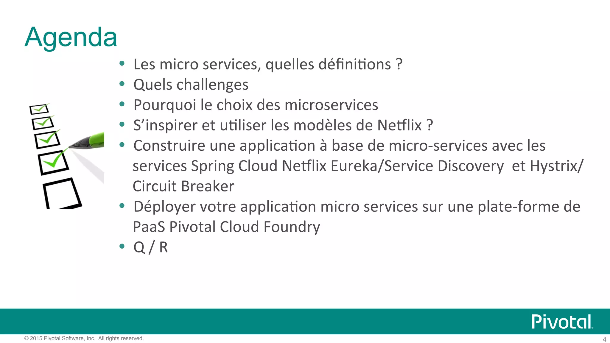 4© 2015 Pivotal Software, Inc. All rights reserved.
Agenda
!  Les)micro)services,)quelles)déﬁni'ons)?)
!  Quels)challenges)
!  Pourquoi)le)choix)des)microservices)
!  S’inspirer)et)u'liser)les)modèles)de)NeClix)?)
!  Construire)une)applica'on)à)base)de)micro9services)avec)les)
services)Spring)Cloud)NeClix)Eureka/Service)Discovery))et)Hystrix/
Circuit)Breaker))
!  Déployer)votre)applica'on)micro)services)sur)une)plate9forme)de)
PaaS)Pivotal)Cloud)Foundry))
!  Q)/)R)
 