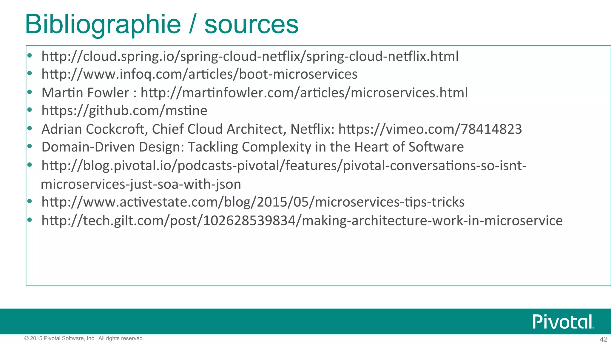 42© 2015 Pivotal Software, Inc. All rights reserved.
Bibliographie / sources
!  h:p://cloud.spring.io/spring9cloud9neClix/spring9cloud9neClix.html)
!  h:p://www.infoq.com/ar'cles/boot9microservices)
!  Mar'n)Fowler):)h:p://mar'nfowler.com/ar'cles/microservices.html)
!  h:ps://github.com/ms'ne)
!  Adrian)CockcroX,)Chief)Cloud)Architect,)NeClix:)h:ps://vimeo.com/78414823)
!  Domain9Driven)Design:)Tackling)Complexity)in)the)Heart)of)SoXware)
!  h:p://blog.pivotal.io/podcasts9pivotal/features/pivotal9conversa'ons9so9isnt9
microservices9just9soa9with9json)
!  h:p://www.ac'vestate.com/blog/2015/05/microservices9'ps9tricks)
!  h:p://tech.gilt.com/post/102628539834/making9architecture9work9in9microservice)
 