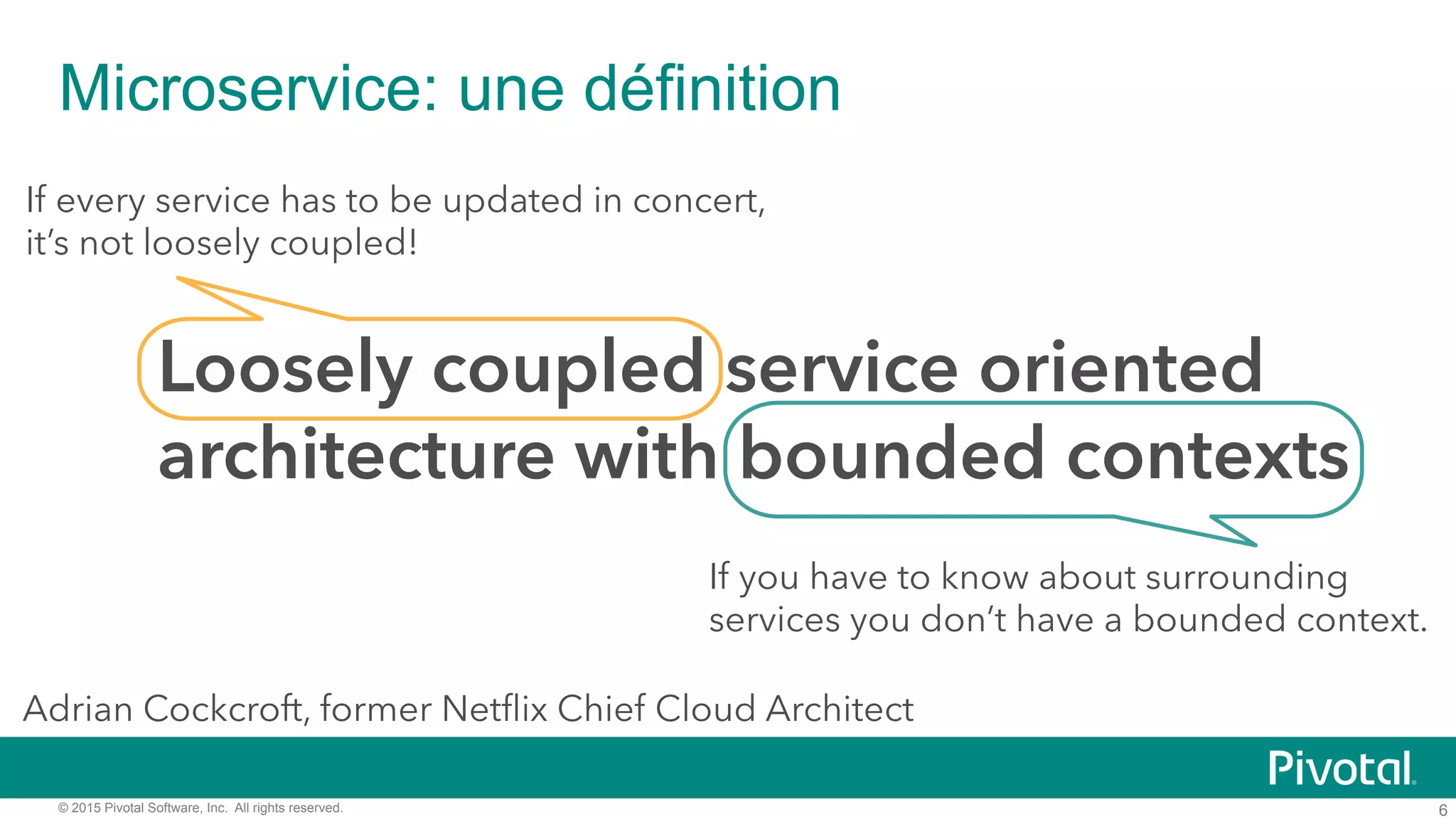 6© 2015 Pivotal Software, Inc. All rights reserved.
Microservice: une définition
Loosely coupled service oriented
architecture with bounded contexts
If every service has to be updated in concert,
it’s not loosely coupled!
If you have to know about surrounding
services you don’t have a bounded context.
Adrian Cockcroft, former Netﬂix Chief Cloud Architect
 