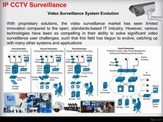 IP CCTV Surveillance
Video Surveillance System Evolution
With proprietary solutions, the video surveillance market has seen limited
innovation compared to the open, standards-based IT industry. However, various
technologies have been so compelling in their ability to solve significant video
surveillance user challenges, such that this field has begun to evolve, catching up
with many other systems and applications
 