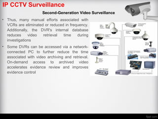 IP CCTV Surveillance
Second-Generation Video Surveillance
• Thus, many manual efforts associated with
VCRs are eliminated or reduced in frequency.
Additionally, the DVR's internal database
reduces video retrieval time during
investigations
• Some DVRs can be accessed via a network-
connected PC to further reduce the time
associated with video archiving and retrieval.
On-demand access to archived video
accelerates evidence review and improves
evidence control
 