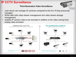 IP CCTV Surveillance
Third-Generation Video Surveillance
• each server can manage 32 cameras compared to the 8 to 16 they previously
managed
• NVRs offer both video stream management and video stream storage
management.
• enables IP camera video to be recorded in addition to the video coming from
analog video encoders
 
