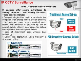 IP CCTV Surveillance
Third-Generation Video Surveillance
IP cameras offer several advantages to
analog cameras / and analog encoders.
These benefits include:
• Compact, single video capture form factor (as
compared to an analog camera plus an encoder)
• No separate power source required when
Power over Ethernet is provided by the IP
network switch, which in many cases has battery
back-up in the event of a power failure
• Ease of deployment using wireless LAN
technology
• Lower cost deployment using Category 5
structured cabling
 
