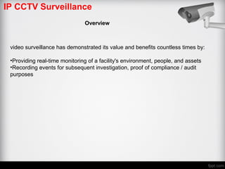 IP CCTV Surveillance
Overview
video surveillance has demonstrated its value and benefits countless times by:
•Providing real-time monitoring of a facility's environment, people, and assets
•Recording events for subsequent investigation, proof of compliance / audit
purposes
 