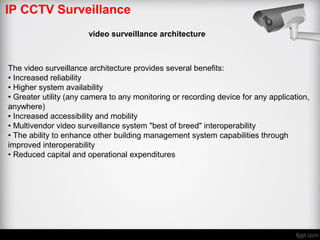 IP CCTV Surveillance
video surveillance architecture
The video surveillance architecture provides several benefits:
• Increased reliability
• Higher system availability
• Greater utility (any camera to any monitoring or recording device for any application,
anywhere)
• Increased accessibility and mobility
• Multivendor video surveillance system "best of breed" interoperability
• The ability to enhance other building management system capabilities through
improved interoperability
• Reduced capital and operational expenditures
 
