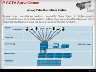 IP CCTV Surveillance
Analog Video Surveillance System
Typical video surveillance systems, especially those found in higher-security
environments such as airports, casinos, military sites, correctional facilities, and many
corporate headquarters, have the basic system component functions
 
