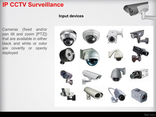 IP CCTV Surveillance
Input devices
Cameras (fixed and/or
pan tilt and zoom [PTZ])
that are available in either
black and white or color
are covertly or openly
deployed
 