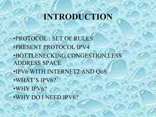 INTRODUCTION
•PROTOCOL : SET OF RULES
•PRESENT PROTOCOL IPV4
•BOTTLENECKING,CONGESTION,LESS
ADDRESS SPACE
•IPV6 WITH INTERNET2 AND QoS
•WHAT’S IPV6?
•WHY IPV6?
•WHY DO I NEED IPV6?
 