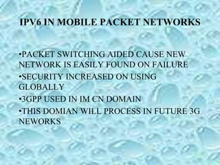IPV6 IN MOBILE PACKET NETWORKS
•PACKET SWITCHING AIDED CAUSE NEW
NETWORK IS EASILY FOUND ON FAILURE
•SECURITY INCREASED ON USING
GLOBALLY
•3GPP USED IN IM CN DOMAIN
•THIS DOMIAN WILL PROCESS IN FUTURE 3G
NEWORKS
 