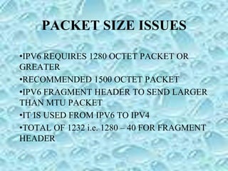 PACKET SIZE ISSUES
•IPV6 REQUIRES 1280 OCTET PACKET OR
GREATER
•RECOMMENDED 1500 OCTET PACKET
•IPV6 FRAGMENT HEADER TO SEND LARGER
THAN MTU PACKET
•IT IS USED FROM IPV6 TO IPV4
•TOTAL OF 1232 i.e. 1280 – 40 FOR FRAGMENT
HEADER
 
