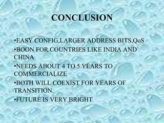 CONCLUSION
•EASY CONFIG,LARGER ADDRESS BITS,QoS
•BOON FOR COUNTRIES LIKE INDIA AND
CHINA
•NEEDS ABOUT 4 TO 5 YEARS TO
COMMERCIALIZE
•BOTH WILL COEXIST FOR YEARS OF
TRANSITION.
•FUTURE IS VERY BRIGHT
 