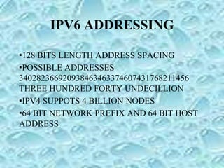 IPV6 ADDRESSING
•128 BITS LENGTH ADDRESS SPACING
•POSSIBLE ADDRESSES
340282366920938463463374607431768211456
THREE HUNDRED FORTY UNDECILLION
•IPV4 SUPPOTS 4 BILLION NODES
•64 BIT NETWORK PREFIX AND 64 BIT HOST
ADDRESS
 