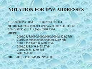 NOTATION FOR IPV6 ADDRESSES
•3ffe:6a88:85a3:08d3:1319:8a2e:0370:7344
•IF 3ffe:6a88:85a3:0000:1319:8a2e:0370:7344 THEN
3ffe:6a88:85a3::1319:8a2e:0370:7344
•HERE
2001:2353:0000:0000:0000:0000:1428:57ab
2001:2353:0000:0000:0000::1428:57ab
2001:2353:0:0:0:0:1428:57ab
2001:2353:0::0:1428:57ab
2001:2353:1428:57ab
ARE VALID
•BUT 2001:2353::cad6 IS INVALID
 