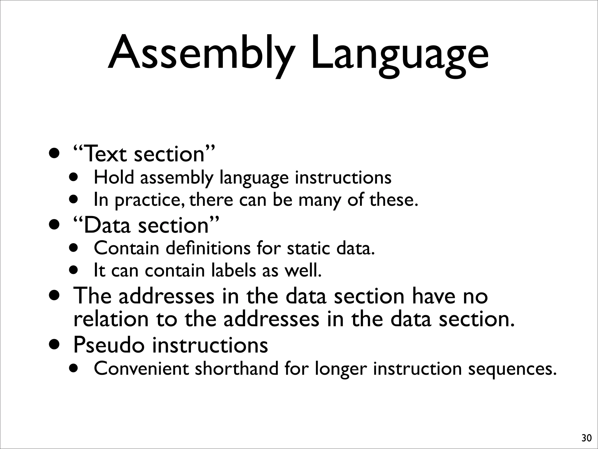 Assembly Language
30
• “Text section”
• Hold assembly language instructions
• In practice, there can be many of these.
• “Data section”
• Contain deﬁnitions for static data.
• It can contain labels as well.
• The addresses in the data section have no
relation to the addresses in the data section.
• Pseudo instructions
• Convenient shorthand for longer instruction sequences.
 