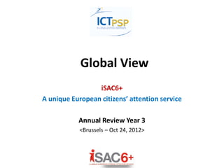 Global View
iSAC6+
A unique European citizens’ attention service
Annual Review Year 3
<Brussels – Oct 24, 2012>
 