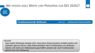 WIE PASSEN AGILE WERTE UND PRINZIPIEN ZUR ISO 26262?
15
Agile
Werte
Funktionierende Software umfassende Dokumentationmehr als
Hinweis:
Das zweite Wertepaar besagt nicht, dass keine Dokumentation erstellt werden soll.
Vielmehr geht es darum, dass Dokumentation dem Funktionieren von Software
dienen und nicht zum Selbstzweck geschaffen werden soll. Zum Funktionieren
gehört auch die Zulassung.
 