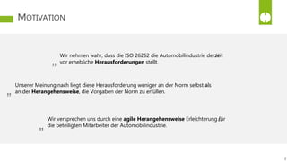 MOTIVATION
8
Unserer Meinung nach liegt diese Herausforderung weniger an der Norm selbst als
an der Herangehensweise, die Vorgaben der Norm zu erfüllen.
Wir nehmen wahr, dass die ISO 26262 die Automobilindustrie derzeit
vor erhebliche Herausforderungen stellt.
Wir versprechen uns durch eine agile Herangehensweise Erleichterung für
die beteiligten Mitarbeiter der Automobilindustrie.
„ “
„ “
„ “
 